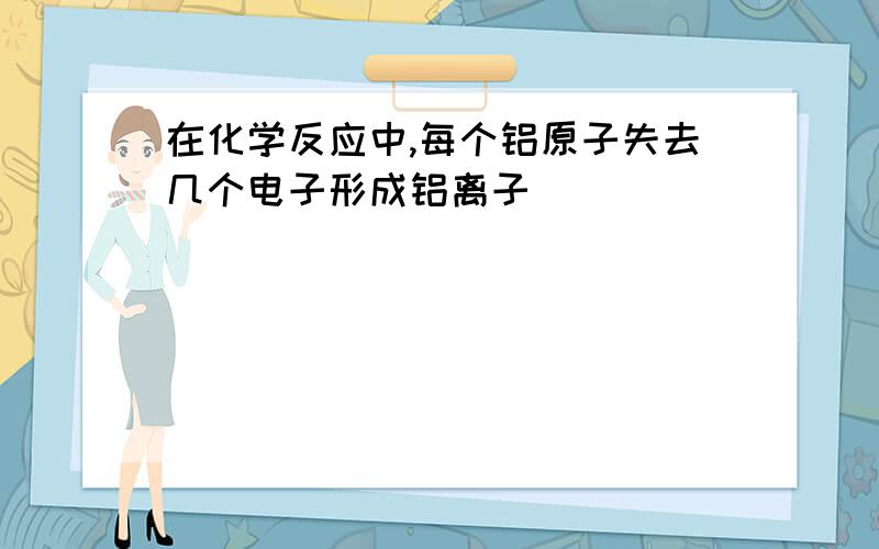 在化学反应中,每个铝原子失去几个电子形成铝离子