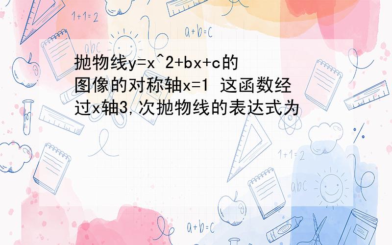 抛物线y=x^2+bx+c的图像的对称轴x=1 这函数经过x轴3,次抛物线的表达式为