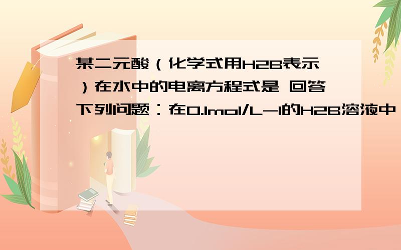 某二元酸（化学式用H2B表示）在水中的电离方程式是 回答下列问题：在0.1mol/L-1的H2B溶液中,下列离子浓度关系正确的是（           ）