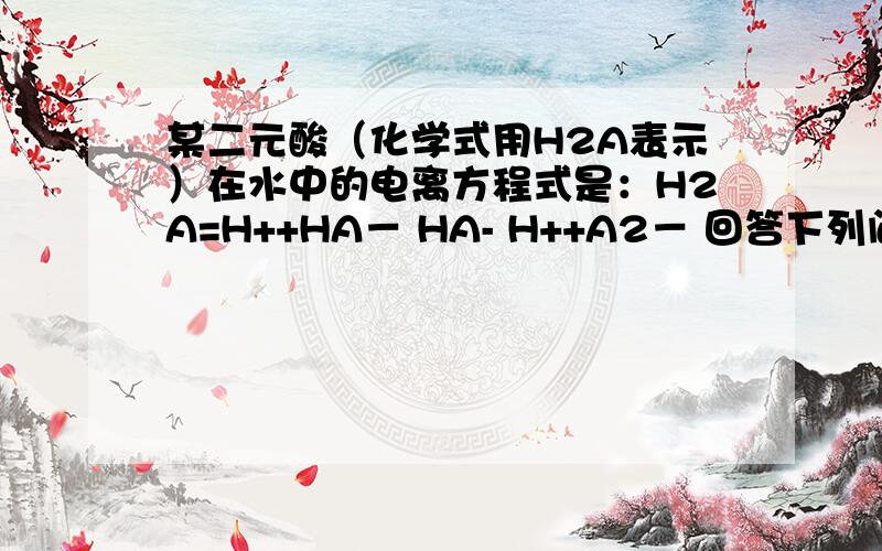 某二元酸（化学式用H2A表示）在水中的电离方程式是：H2A=H++HA－ HA- H++A2－ 回答下列问题（1） Na2A溶液显____________（填“酸性”,“中性”,或“碱性”）.理由是_________________________________________