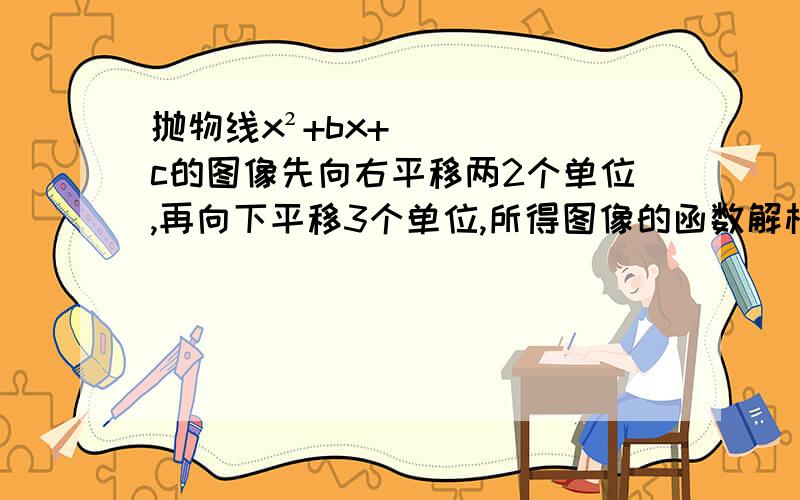 抛物线x²+bx+c的图像先向右平移两2个单位,再向下平移3个单位,所得图像的函数解析式为y=(x-1)²-4,则b,c的值为