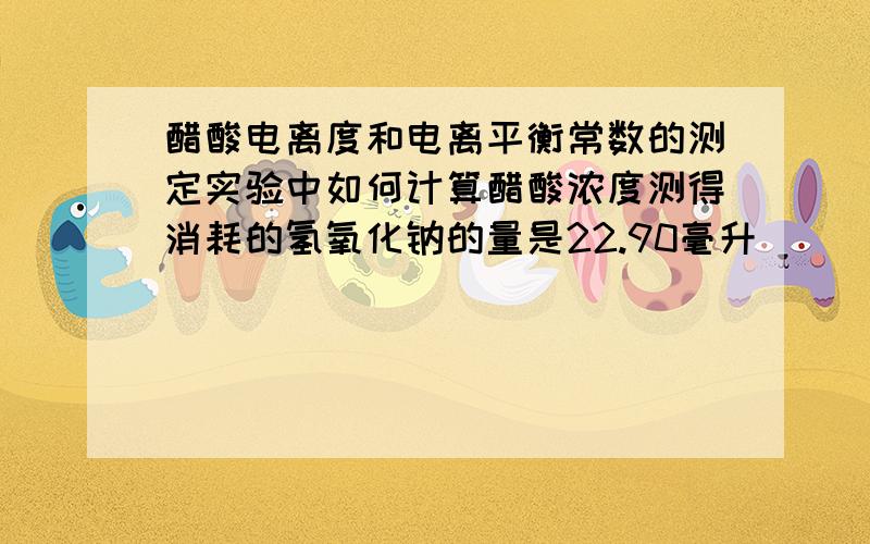 醋酸电离度和电离平衡常数的测定实验中如何计算醋酸浓度测得消耗的氢氧化钠的量是22.90毫升