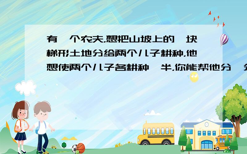 有一个农夫，想把山坡上的一块梯形土地分给两个儿子耕种，他想使两个儿子各耕种一半，你能帮他分一分吗？