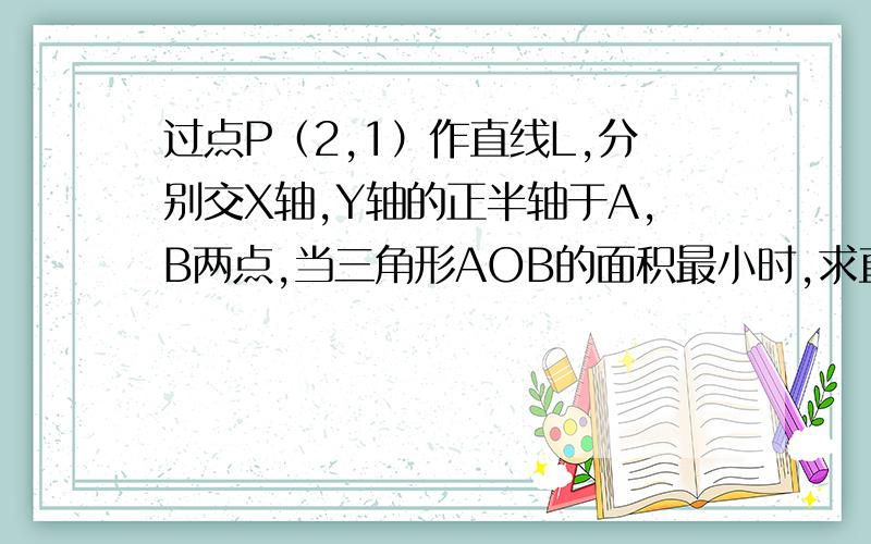 过点P（2,1）作直线L,分别交X轴,Y轴的正半轴于A,B两点,当三角形AOB的面积最小时,求直线L的方程