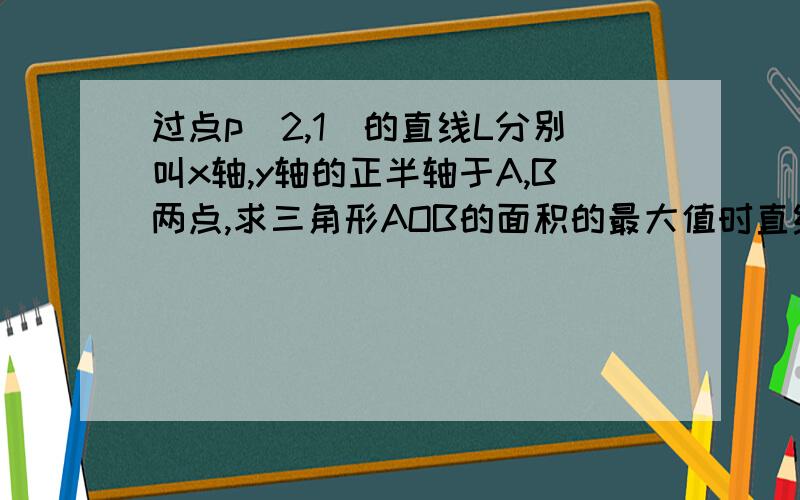 过点p(2,1)的直线L分别叫x轴,y轴的正半轴于A,B两点,求三角形AOB的面积的最大值时直线L的方程