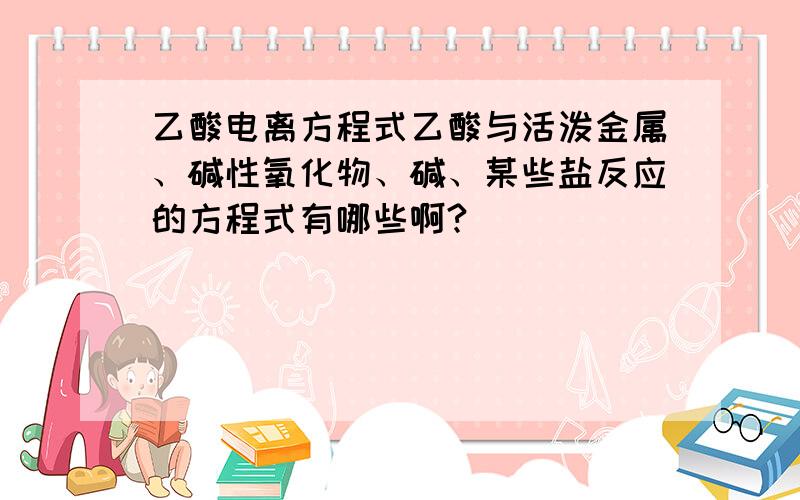 乙酸电离方程式乙酸与活泼金属、碱性氧化物、碱、某些盐反应的方程式有哪些啊?