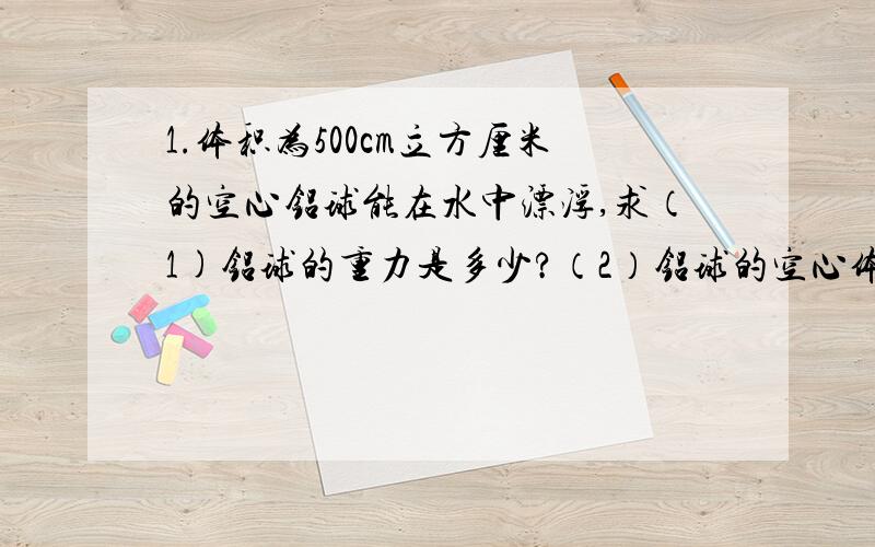 1.体积为500cm立方厘米的空心铝球能在水中漂浮,求（1)铝球的重力是多少?（2）铝球的空心体积是多少?2.质量为m的铁球沉入水底.杯底对铁球的支持力为N,先用细绳通过弹簧秤以速度V匀速提起