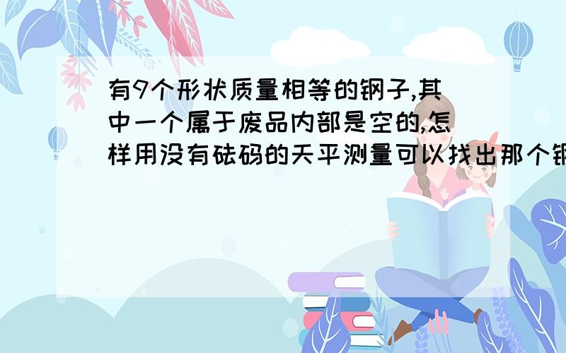 有9个形状质量相等的钢子,其中一个属于废品内部是空的,怎样用没有砝码的天平测量可以找出那个钢子（只能测量两次）