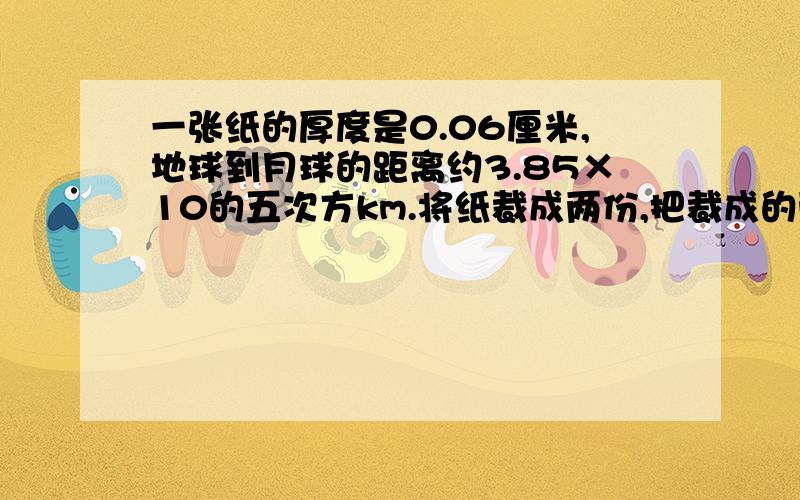 一张纸的厚度是0.06厘米,地球到月球的距离约3.85×10的五次方km.将纸裁成两份,把裁成的两张纸摞起一张纸的厚度是0.06厘米,地球到月球的距离约等于3.85×10的五次方km.如果将纸裁成两份,把裁成