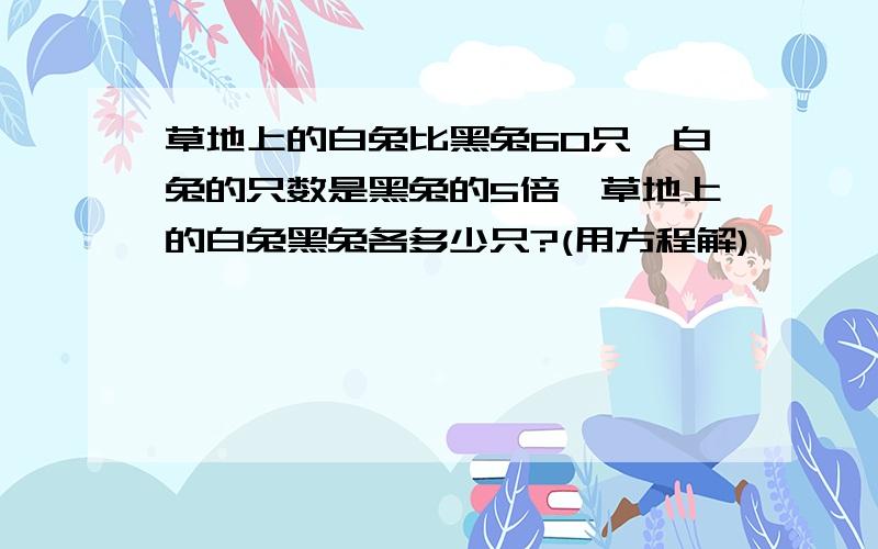 草地上的白兔比黑兔60只,白兔的只数是黑兔的5倍,草地上的白兔黑兔各多少只?(用方程解)