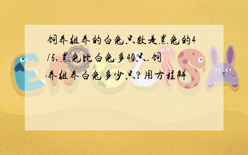 饲养组养的白兔只数是黑兔的4/5,黑兔比白兔多40只.饲养组养白兔多少只?用方程解