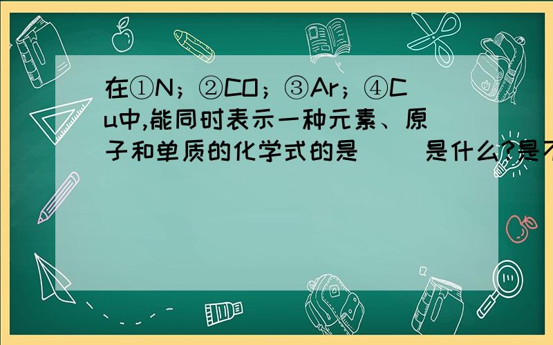 在①N；②CO；③Ar；④Cu中,能同时表示一种元素、原子和单质的化学式的是（ ）是什么?是不 是1.3.说下理由.