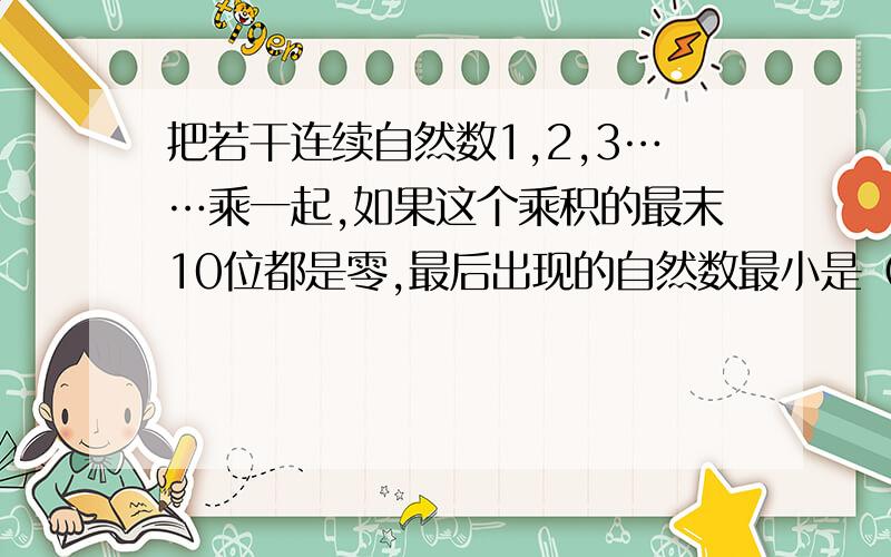 把若干连续自然数1,2,3……乘一起,如果这个乘积的最末10位都是零,最后出现的自然数最小是（  ）急需!