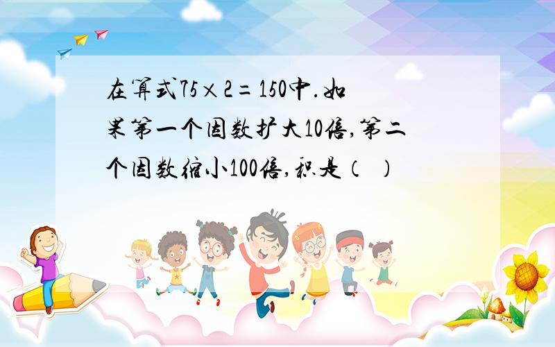 在算式75×2=150中.如果第一个因数扩大10倍,第二个因数缩小100倍,积是（ ）