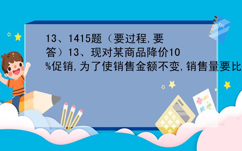 13、1415题（要过程,要答）13、现对某商品降价10%促销,为了使销售金额不变,销售量要比按原价销售时增加百分之几?14有一些相同的房间需要粉刷墙面,一天3名一级技工去粉刷8个房间,结果其中