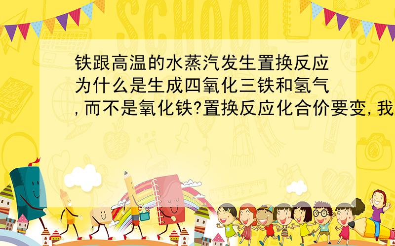 铁跟高温的水蒸汽发生置换反应为什么是生成四氧化三铁和氢气,而不是氧化铁?置换反应化合价要变,我懂.但为什么啊?初中生能懂就行~