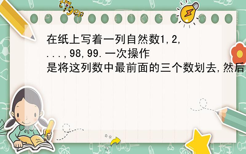 在纸上写着一列自然数1,2,...,98,99.一次操作是将这列数中最前面的三个数划去,然后把这三个数的和写在数列的最后面.例如第一次操作后得到4,5,...,98,99,6；而二次操作后得到7,8,...,98,99,6,15.这