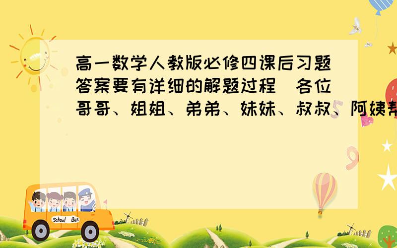 高一数学人教版必修四课后习题答案要有详细的解题过程（各位哥哥、姐姐、弟弟、妹妹、叔叔、阿姨帮帮忙~）本人没剩多少积分了,只能给这些了全书的课后习题答案如果只有一部分也行