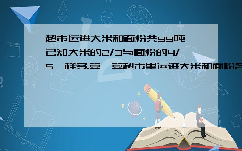 超市运进大米和面粉共99吨,已知大米的2/3与面粉的4/5一样多.算一算超市里运进大米和面粉各多少吨?