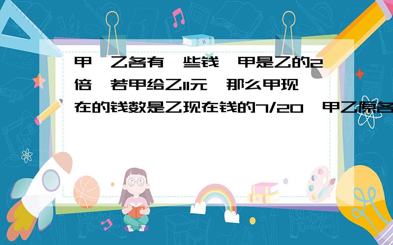 甲、乙各有一些钱,甲是乙的2倍,若甲给乙11元,那么甲现在的钱数是乙现在钱的7/20,甲乙原各有几元?甲乙两人各有若千元,甲的钱是乙的2倍,若甲借给乙11元,那么甲现在的钱只是乙现在钱的7/20,