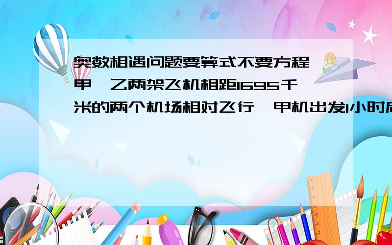 奥数相遇问题要算式不要方程、甲、乙两架飞机相距1695千米的两个机场相对飞行,甲机出发1小时后,乙机才开始起飞,已知甲机每小时飞行325千米,乙机每小时比甲机快35千米,乙机飞行几小时后