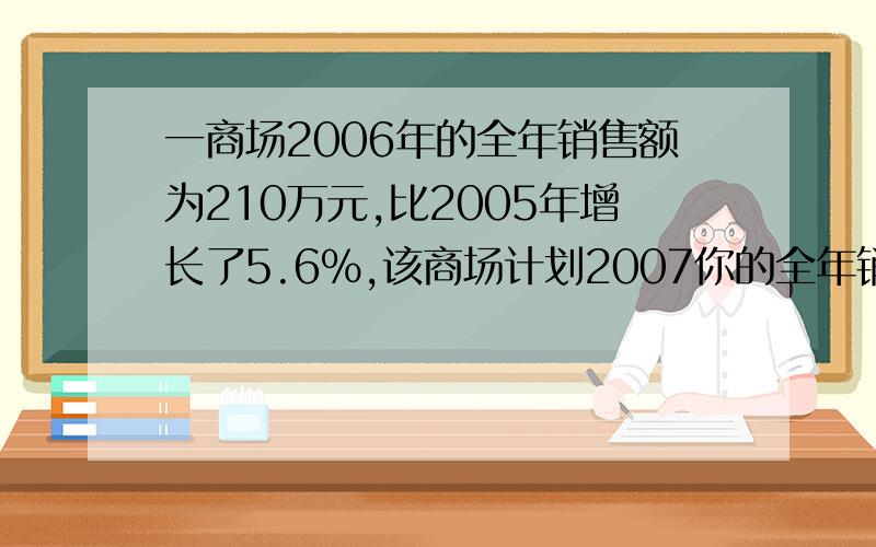 一商场2006年的全年销售额为210万元,比2005年增长了5.6%,该商场计划2007你的全年销售额的增长率比上年提高一个百分点,求这个商场2007年计划的全年销售额.