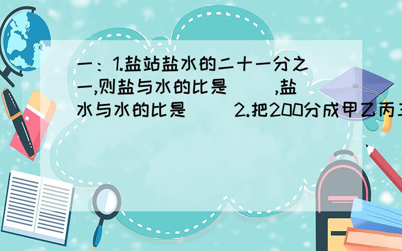 一：1.盐站盐水的二十一分之一,则盐与水的比是（ ）,盐水与水的比是（ ）2.把200分成甲乙丙三份,甲数是60,乙丙两数是2：5,乙数是（ ）,丙数是（ ）