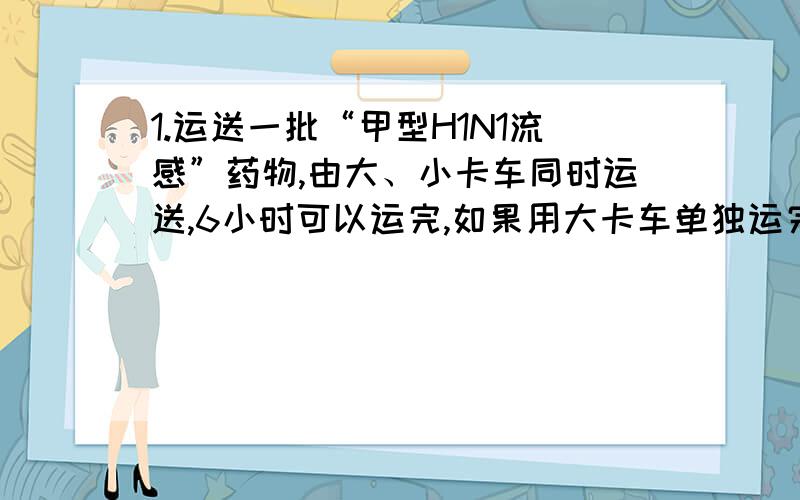 1.运送一批“甲型H1N1流感”药物,由大、小卡车同时运送,6小时可以运完,如果用大卡车单独运完,10小时可以运完.如果用小卡车单独运,需要几小时?2.买一辆汽车,分期付款购买要加价7%,如果改用