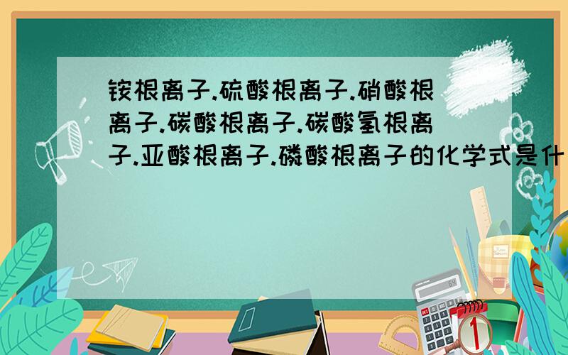 铵根离子.硫酸根离子.硝酸根离子.碳酸根离子.碳酸氢根离子.亚酸根离子.磷酸根离子的化学式是什么啊要对的!