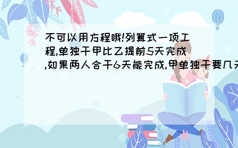 不可以用方程哦!列算式一项工程,单独干甲比乙提前5天完成,如果两人合干6天能完成,甲单独干要几天｛列算式｝