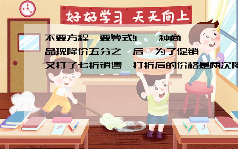 不要方程,要算式!1、一种商品现降价五分之一后,为了促销又打了七折销售,打折后的价格是两次降价前的几分之几?2、一辆快车和慢车,同时从甲乙两地开出,相向而行,12小时后相遇,相遇后快车