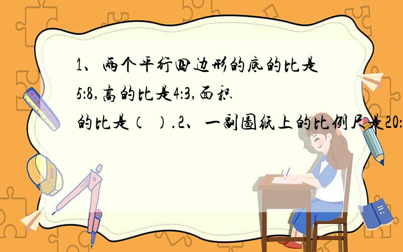 1、两个平行四边形的底的比是5：8,高的比是4：3,面积的比是（ ）.2、一副图纸上的比例尺是20：1,实际距离是0.8厘米,在图上是（ ）厘米,图上距离是10厘米,实际距离是（ ）厘米.