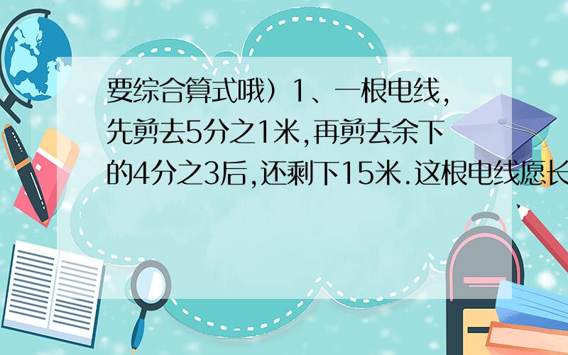 要综合算式哦）1、一根电线,先剪去5分之1米,再剪去余下的4分之3后,还剩下15米.这根电线愿长多少米?