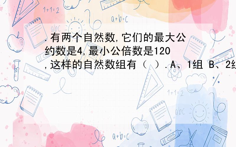 .有两个自然数,它们的最大公约数是4,最小公倍数是120,这样的自然数组有（ ）.A、1组 B、2组 C、3组 D、4组