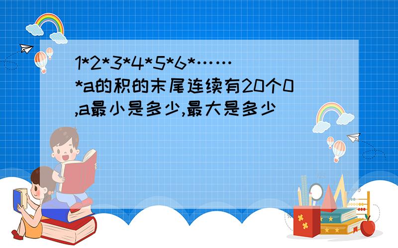 1*2*3*4*5*6*……*a的积的末尾连续有20个0,a最小是多少,最大是多少