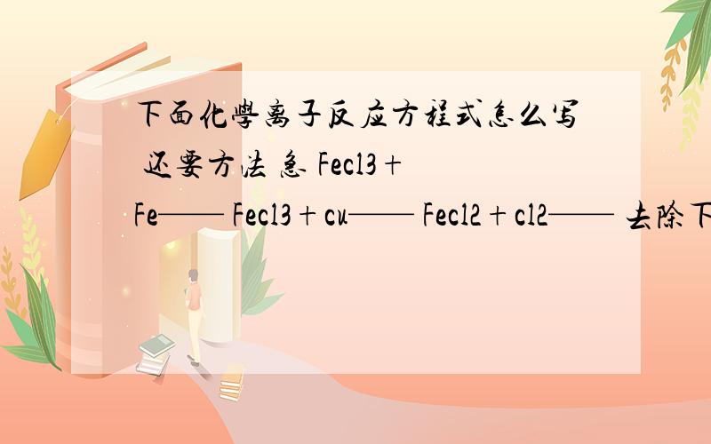 下面化学离子反应方程式怎么写 还要方法 急 Fecl3+Fe—— Fecl3+cu—— Fecl2+cl2—— 去除下面杂质的离子下面化学离子反应方程式怎么写 还要方法Fecl3+Fe—— Fecl3+cu—— Fecl2+cl2—— 去除下面杂