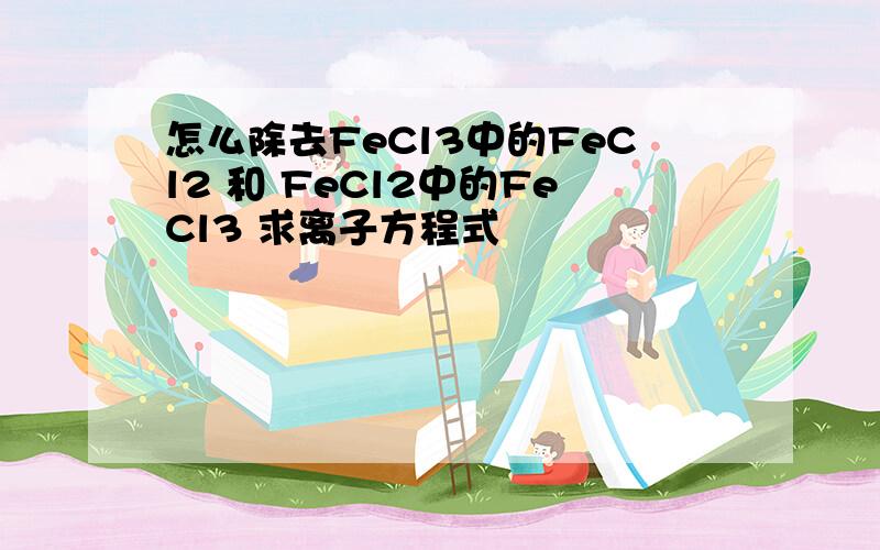 怎么除去FeCl3中的FeCl2 和 FeCl2中的FeCl3 求离子方程式