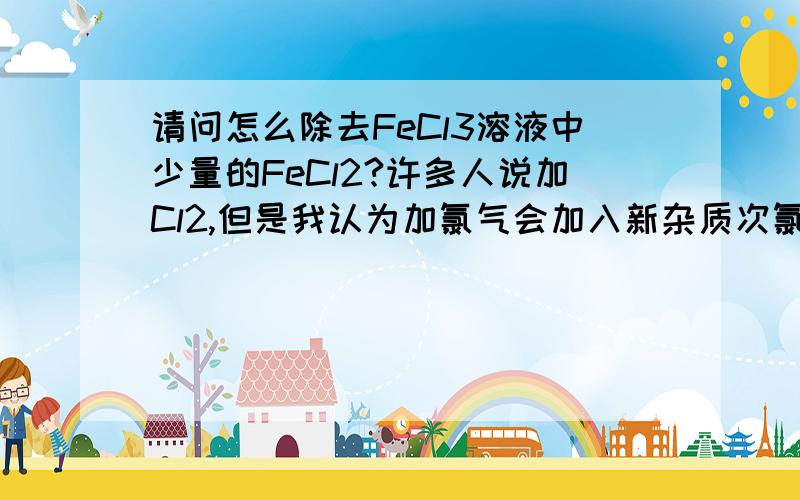 请问怎么除去FeCl3溶液中少量的FeCl2?许多人说加Cl2,但是我认为加氯气会加入新杂质次氯酸,而且又不知道杂质FeCl2的量.另外在这里我想问一个问题在FeCl3溶液中盐酸算不算是新杂质?