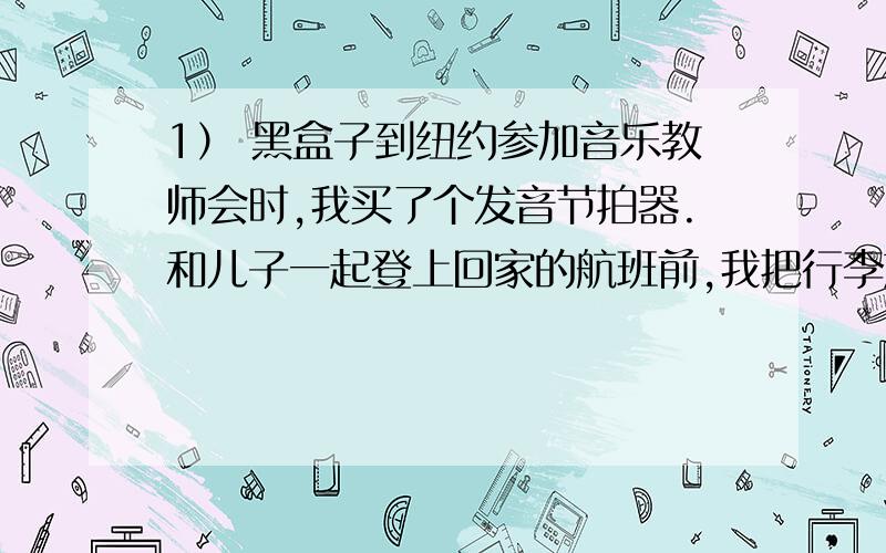 1） 黑盒子到纽约参加音乐教师会时,我买了个发音节拍器.和儿子一起登上回家的航班前,我把行李放在安全检查带上.保安人员盯着监视器,睁大了眼睛.他问包里有什么,一边慢慢拿出上面有键