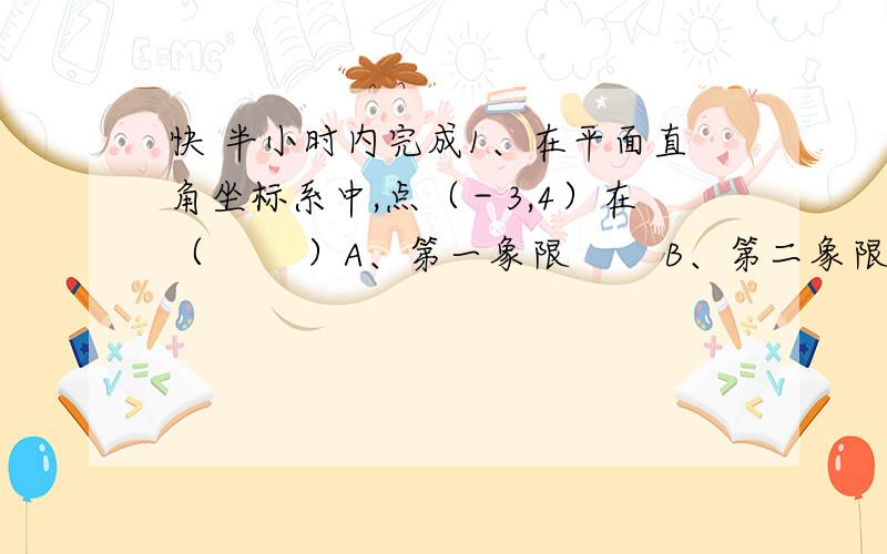 快 半小时内完成1、在平面直角坐标系中,点（－3,4）在（　　 ）A、第一象限　　 B、第二象限　　 C、第三象限　　 D、第四象限2、若 ,且点M（a,b）在第二象限,则点M的坐标是（ ）A、（5,4）