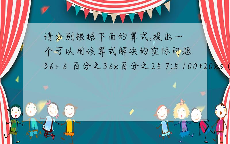 请分别根据下面的算式,提出一个可以用该算式解决的实际问题36÷6 百分之36x百分之25 7:5 100+20x5 (12-8)÷12