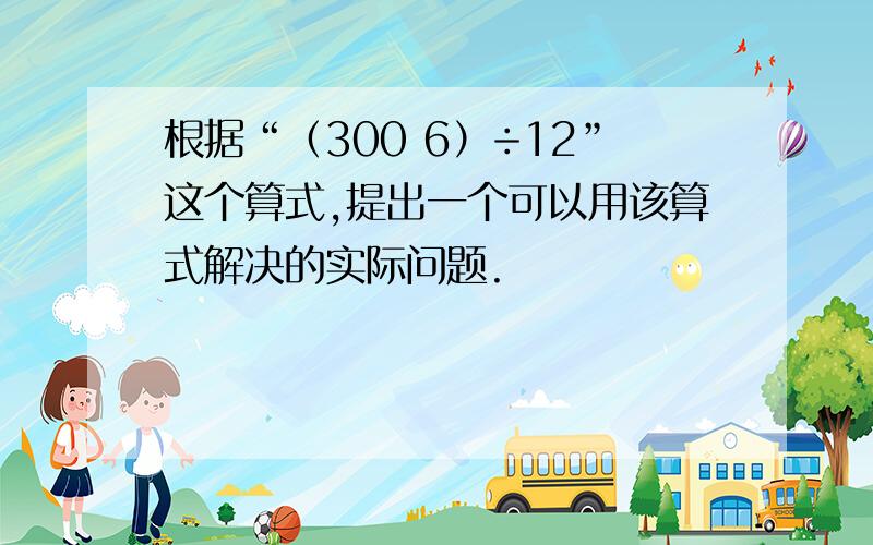 根据“（300 6）÷12”这个算式,提出一个可以用该算式解决的实际问题.