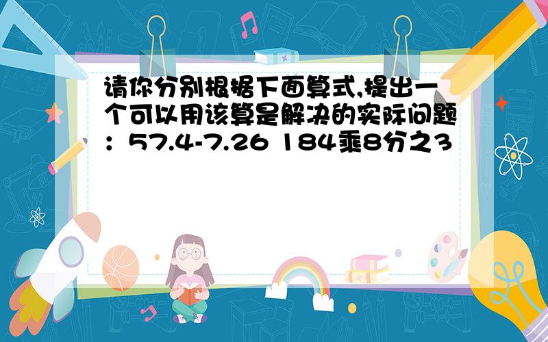 请你分别根据下面算式,提出一个可以用该算是解决的实际问题：57.4-7.26 184乘8分之3