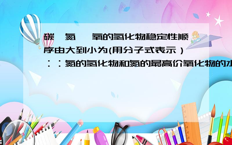 碳,氮 ,氧的氢化物稳定性顺序由大到小为(用分子式表示）：：氮的氢化物和氮的最高价氧化物的水化物反应生成什么?生成物的化学键类型为?生成物的晶体类型为?