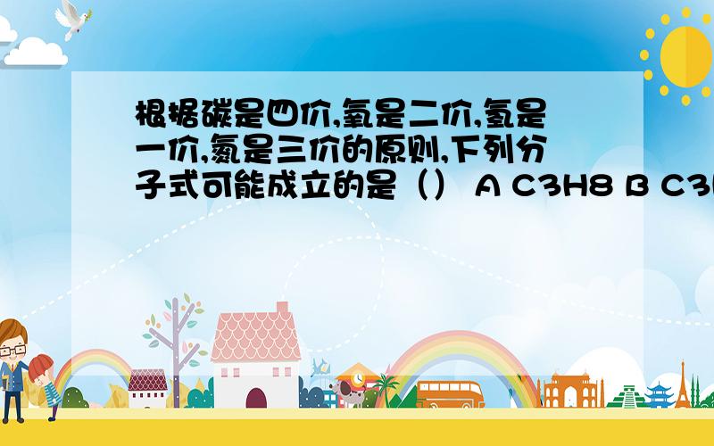 根据碳是四价,氧是二价,氢是一价,氮是三价的原则,下列分子式可能成立的是（） A C3H8 B C3H8O C C2H5根据碳是四价,氧是二价,氢是一价,氮是三价的原则,下列分子式可能成立的是（）A C3H8OB C7H15OC