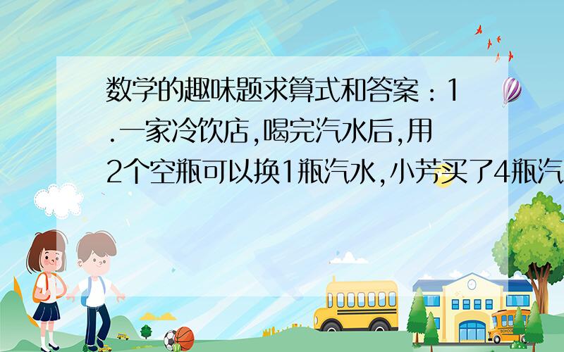 数学的趣味题求算式和答案：1.一家冷饮店,喝完汽水后,用2个空瓶可以换1瓶汽水,小芳买了4瓶汽水,她最多能喝多少瓶汽水?