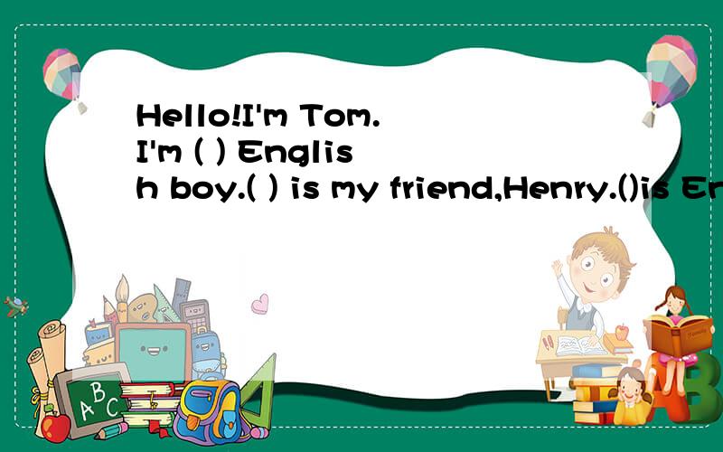 Hello!I'm Tom.I'm ( ) English boy.( ) is my friend,Henry.()is English,too.Henry is tall.He has short brown hair.( ) eyes are blue.( )are big and bright.He has a big nose.And his mouth is big,too.He has two ( ) in his right ( ).his arms are long.His()