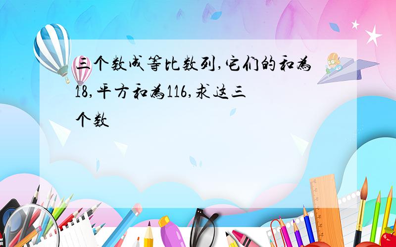 三个数成等比数列,它们的和为18,平方和为116,求这三个数