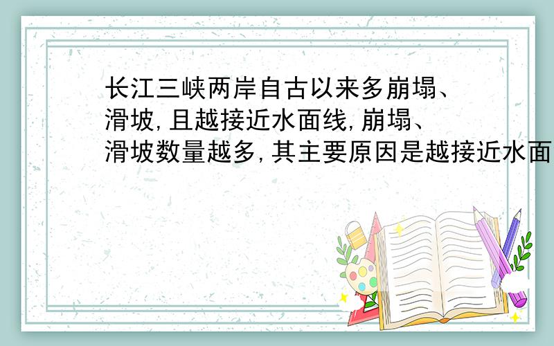 长江三峡两岸自古以来多崩塌、滑坡,且越接近水面线,崩塌、滑坡数量越多,其主要原因是越接近水面线（）A暴雨越多 B植被越稀疏C谷越深坡越陡 D土质越疏松