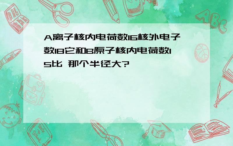 A离子核内电荷数16核外电子数18它和B原子核内电荷数15比 那个半径大?